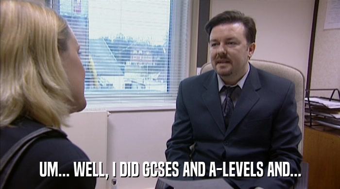 UM... WELL, I DID GCSES AND A-LEVELS AND...  
