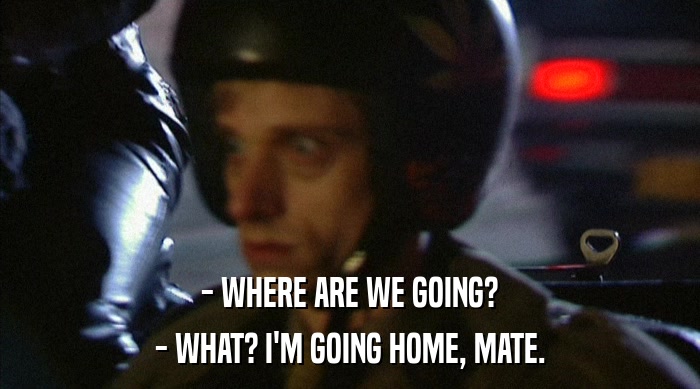 - WHERE ARE WE GOING? - WHAT? I'M GOING HOME, MATE. 