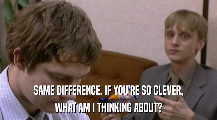 SAME DIFFERENCE. IF YOU'RE SO CLEVER, WHAT AM I THINKING ABOUT? 
