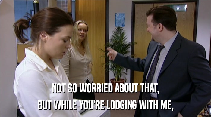 NOT SO WORRIED ABOUT THAT, BUT WHILE YOU'RE LODGING WITH ME, 