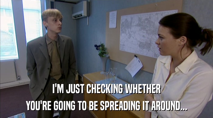 I'M JUST CHECKING WHETHER YOU'RE GOING TO BE SPREADING IT AROUND... 