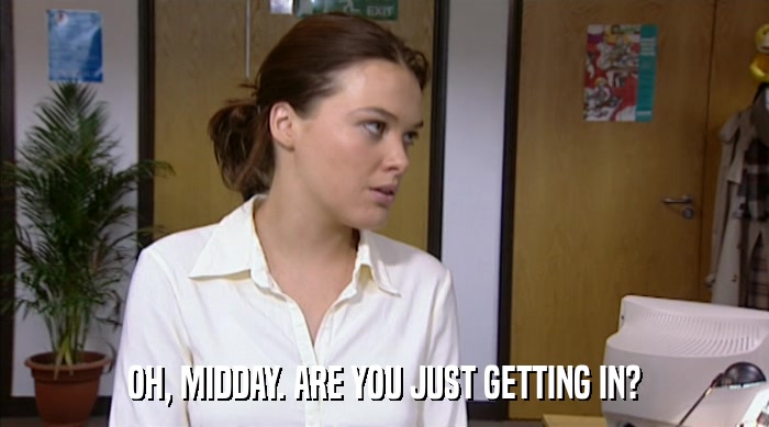 OH, MIDDAY. ARE YOU JUST GETTING IN?  