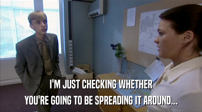 I'M JUST CHECKING WHETHER YOU'RE GOING TO BE SPREADING IT AROUND... 