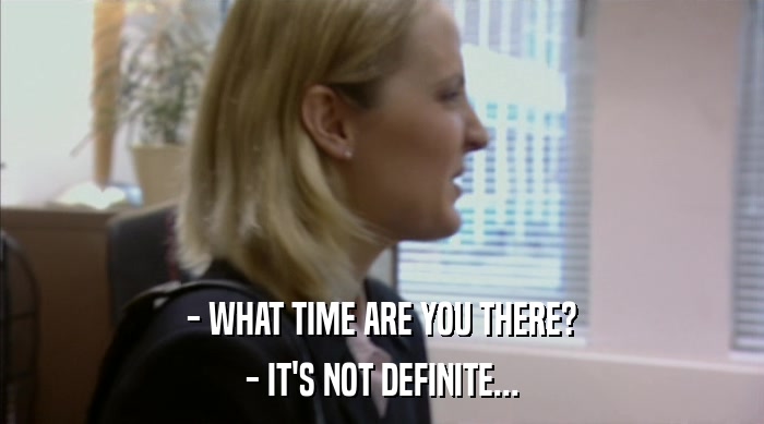 - WHAT TIME ARE YOU THERE? - IT'S NOT DEFINITE... 
