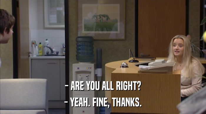 - ARE YOU ALL RIGHT? - YEAH. FINE, THANKS. 