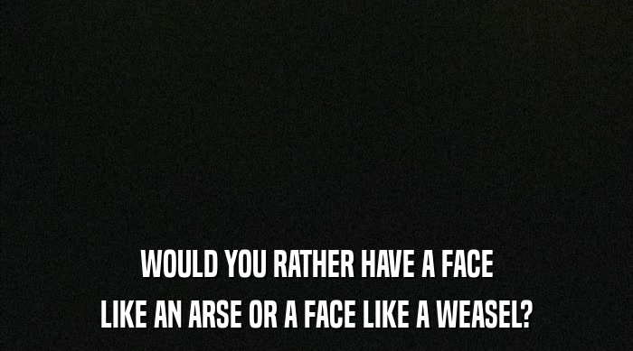 WOULD YOU RATHER HAVE A FACE
 LIKE AN ARSE OR A FACE LIKE A WEASEL? 