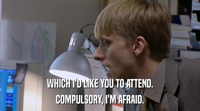 WHICH I'D LIKE YOU TO ATTEND. COMPULSORY, I'M AFRAID. 