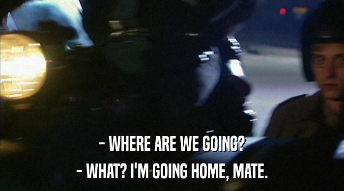 - WHERE ARE WE GOING? - WHAT? I'M GOING HOME, MATE. 
