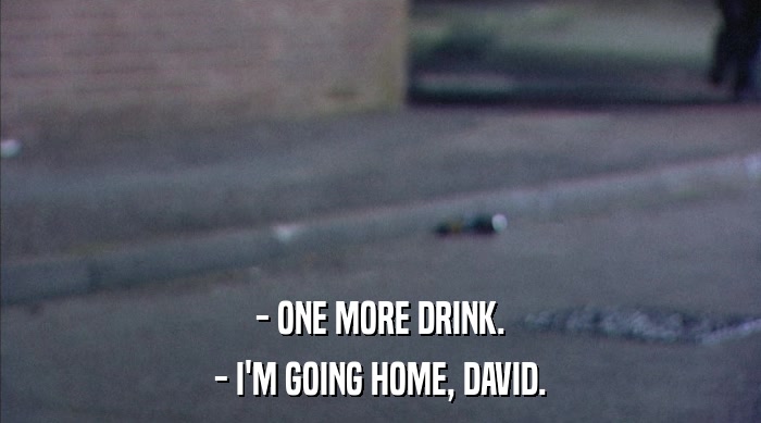 - ONE MORE DRINK.
 - I'M GOING HOME, DAVID. 