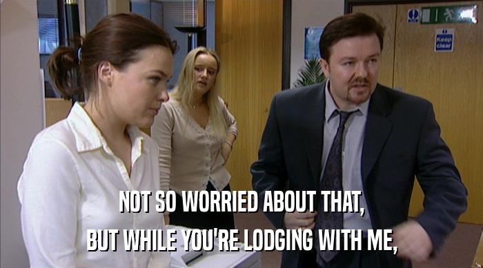 NOT SO WORRIED ABOUT THAT, BUT WHILE YOU'RE LODGING WITH ME, 