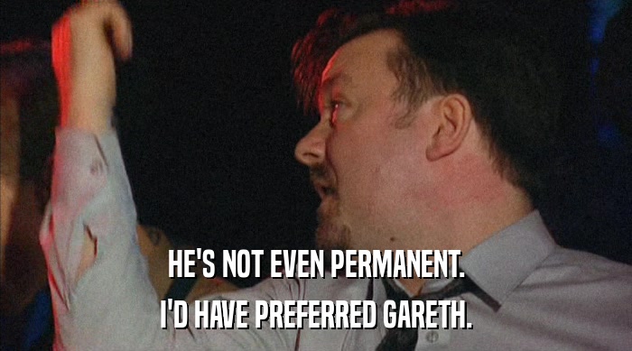 HE'S NOT EVEN PERMANENT. I'D HAVE PREFERRED GARETH. 