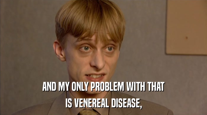 AND MY ONLY PROBLEM WITH THAT
 IS VENEREAL DISEASE, 