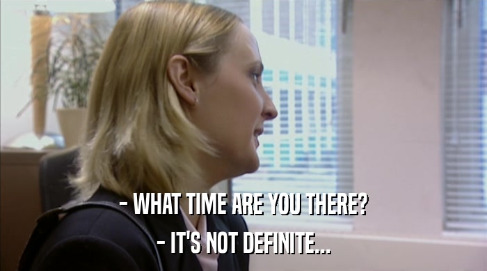 - WHAT TIME ARE YOU THERE? - IT'S NOT DEFINITE... 
