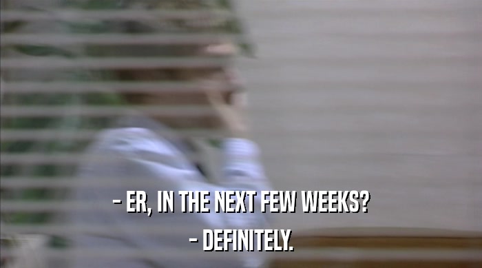 - ER, IN THE NEXT FEW WEEKS?
 - DEFINITELY. 