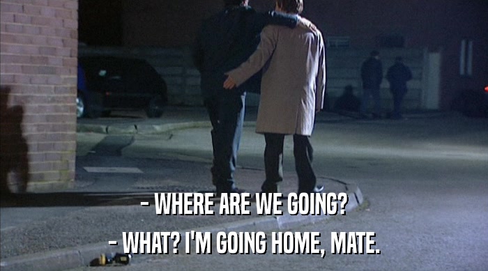 - WHERE ARE WE GOING? - WHAT? I'M GOING HOME, MATE. 