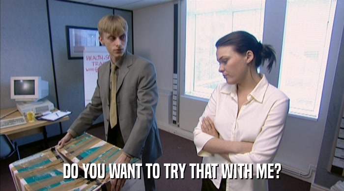 DO YOU WANT TO TRY THAT WITH ME?  