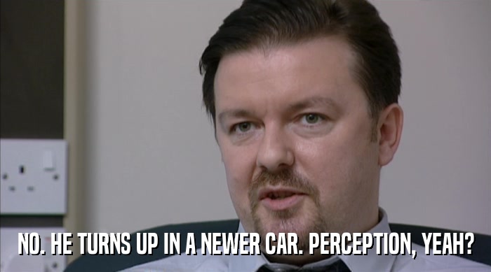 NO. HE TURNS UP IN A NEWER CAR. PERCEPTION, YEAH?  