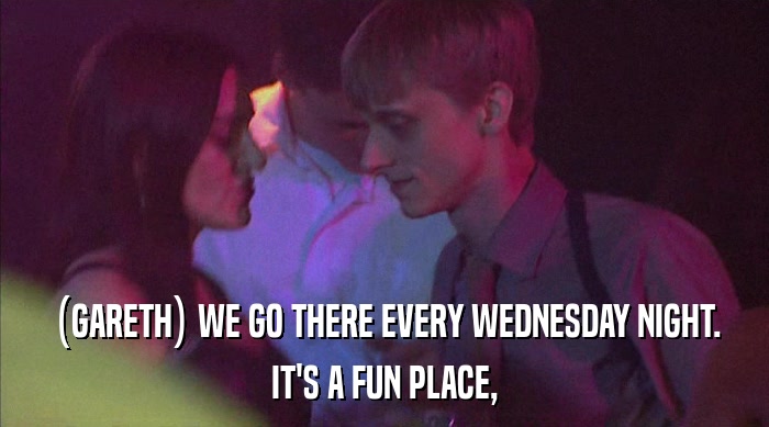 (GARETH) WE GO THERE EVERY WEDNESDAY NIGHT.
 IT'S A FUN PLACE, 