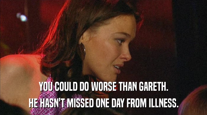 YOU COULD DO WORSE THAN GARETH. HE HASN'T MISSED ONE DAY FROM ILLNESS. 