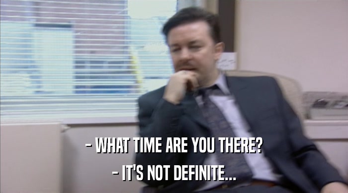 - WHAT TIME ARE YOU THERE? - IT'S NOT DEFINITE... 