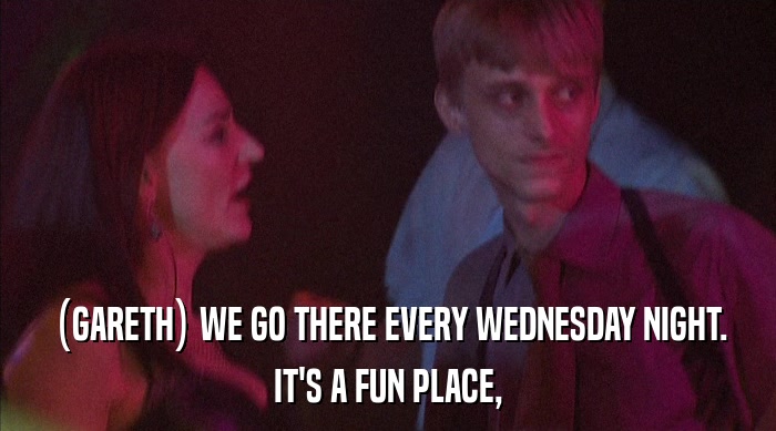 (GARETH) WE GO THERE EVERY WEDNESDAY NIGHT.
 IT'S A FUN PLACE, 