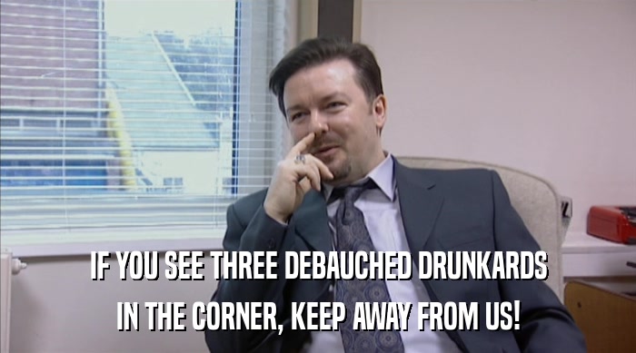 IF YOU SEE THREE DEBAUCHED DRUNKARDS IN THE CORNER, KEEP AWAY FROM US! 