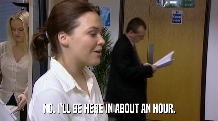 NO. I'LL BE HERE IN ABOUT AN HOUR.  