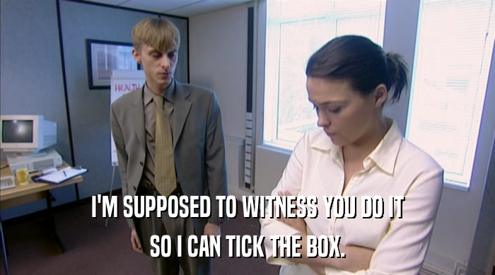 I'M SUPPOSED TO WITNESS YOU DO IT SO I CAN TICK THE BOX. 