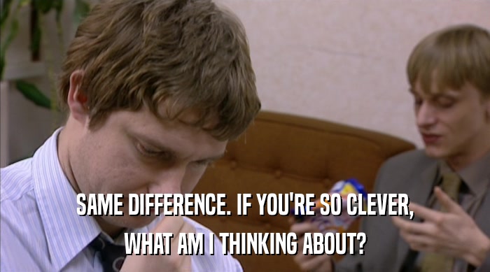 SAME DIFFERENCE. IF YOU'RE SO CLEVER, WHAT AM I THINKING ABOUT? 