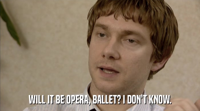 WILL IT BE OPERA, BALLET? I DON'T KNOW.  