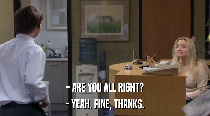 - ARE YOU ALL RIGHT? - YEAH. FINE, THANKS. 