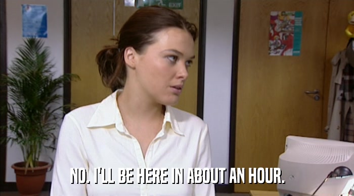 NO. I'LL BE HERE IN ABOUT AN HOUR.  
