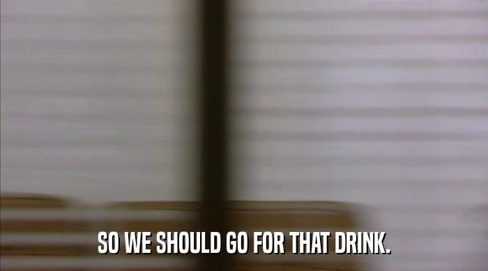 SO WE SHOULD GO FOR THAT DRINK.  