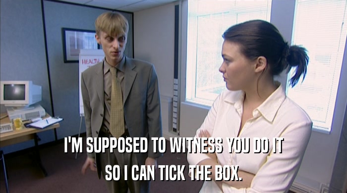 I'M SUPPOSED TO WITNESS YOU DO IT SO I CAN TICK THE BOX. 