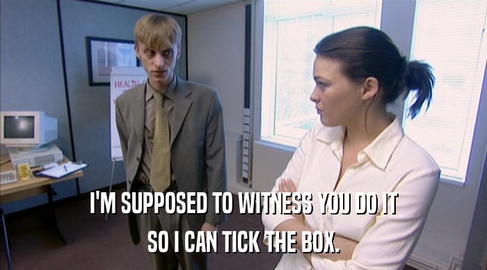 I'M SUPPOSED TO WITNESS YOU DO IT SO I CAN TICK THE BOX. 