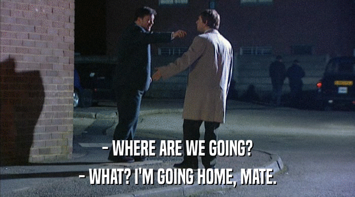 - WHERE ARE WE GOING?
 - WHAT? I'M GOING HOME, MATE. 