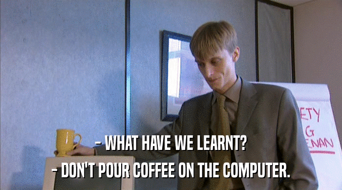 - WHAT HAVE WE LEARNT?
 - DON'T POUR COFFEE ON THE COMPUTER. 