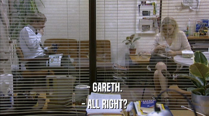 - GARETH.
 - ALL RIGHT? 
