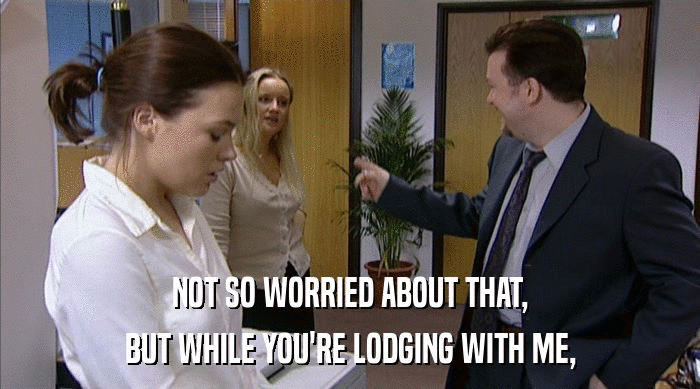 NOT SO WORRIED ABOUT THAT, BUT WHILE YOU'RE LODGING WITH ME, 