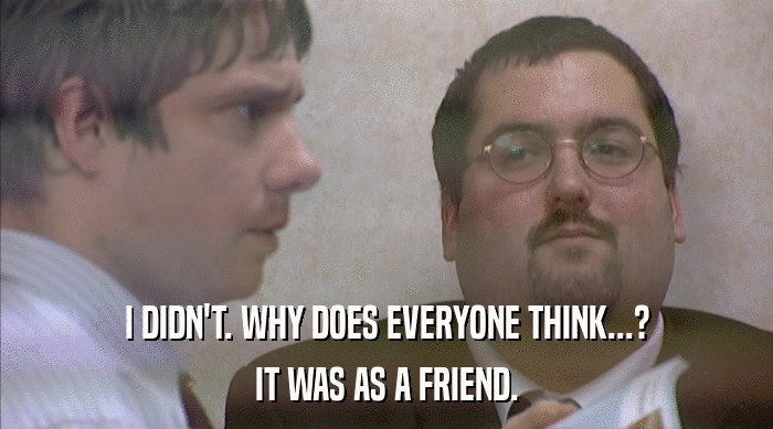 I DIDN'T. WHY DOES EVERYONE THINK...? IT WAS AS A FRIEND. 