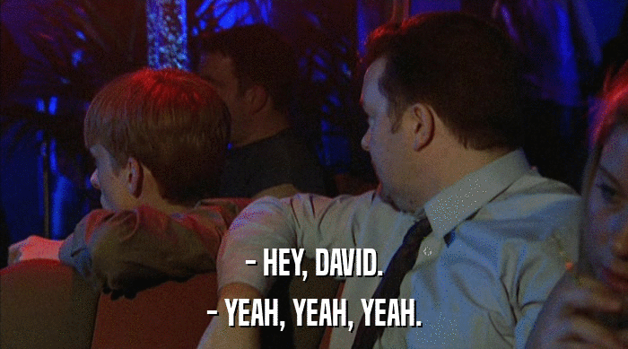 - HEY, DAVID.
 - YEAH, YEAH, YEAH. 