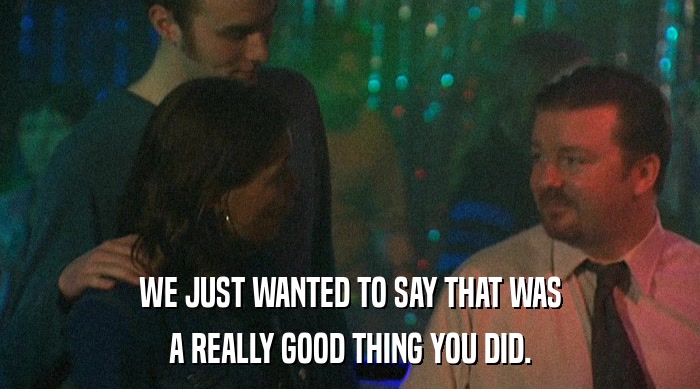 WE JUST WANTED TO SAY THAT WAS A REALLY GOOD THING YOU DID. 