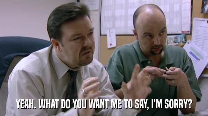 YEAH. WHAT DO YOU WANT ME TO SAY, I'M SORRY?  