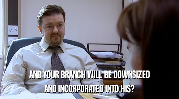AND YOUR BRANCH WILL BE DOWNSIZED
 AND INCORPORATED INTO HIS? 