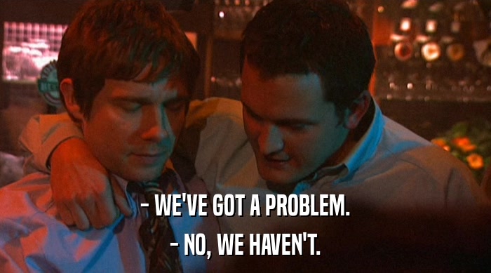 - WE'VE GOT A PROBLEM.
 - NO, WE HAVEN'T. 