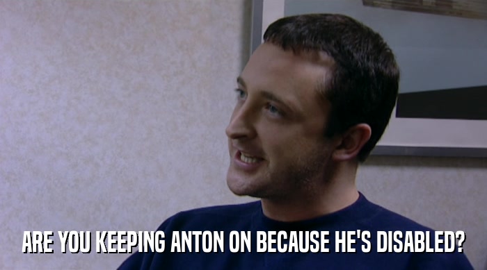 ARE YOU KEEPING ANTON ON BECAUSE HE'S DISABLED?  