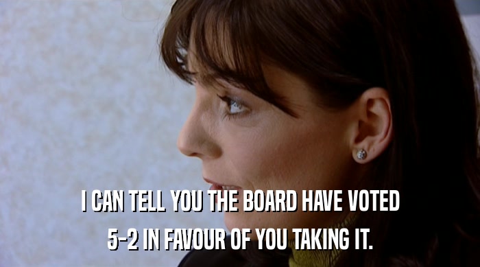 I CAN TELL YOU THE BOARD HAVE VOTED
 5-2 IN FAVOUR OF YOU TAKING IT. 
