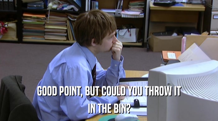 GOOD POINT, BUT COULD YOU THROW IT IN THE BIN? 
