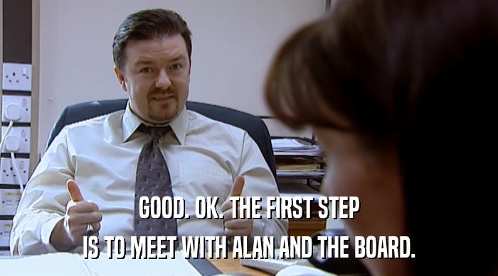 GOOD. OK. THE FIRST STEP IS TO MEET WITH ALAN AND THE BOARD. 