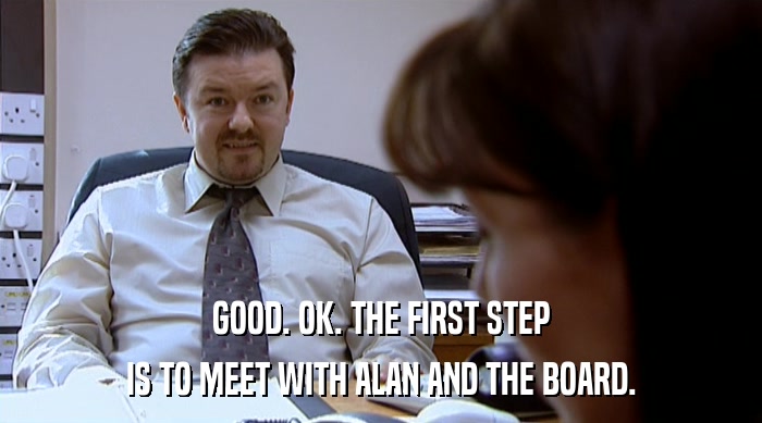 GOOD. OK. THE FIRST STEP IS TO MEET WITH ALAN AND THE BOARD. 